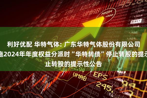 利好优配 华特气体: 广东华特气体股份有限公司关于实施2024年年度权益分派时“华特转债”停止转股的提示性公告