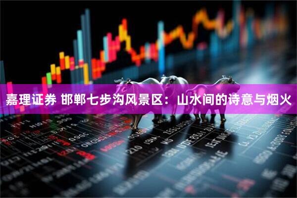 嘉理证券 邯郸七步沟风景区：山水间的诗意与烟火
