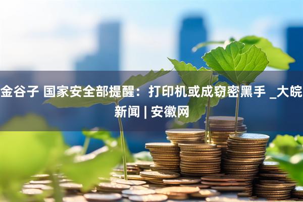金谷子 国家安全部提醒：打印机或成窃密黑手 _大皖新闻 | 安徽网