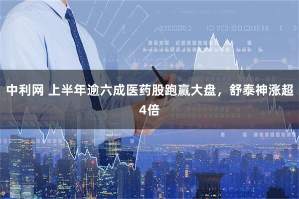 中利网 上半年逾六成医药股跑赢大盘，舒泰神涨超4倍