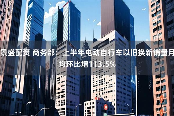 景盛配资 商务部：上半年电动自行车以旧换新销量月均环比增113.5%
