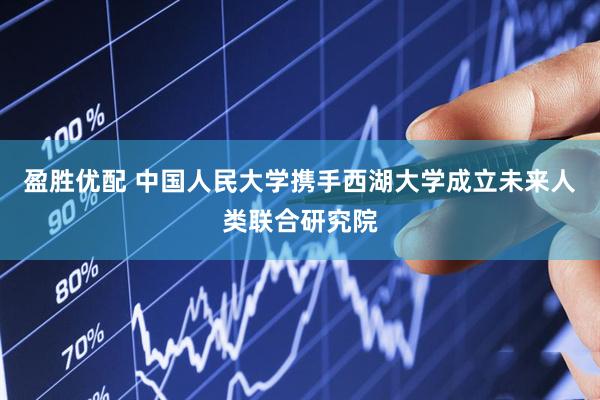 盈胜优配 中国人民大学携手西湖大学成立未来人类联合研究院
