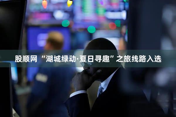 股顺网 “湖城绿动·夏日寻趣”之旅线路入选