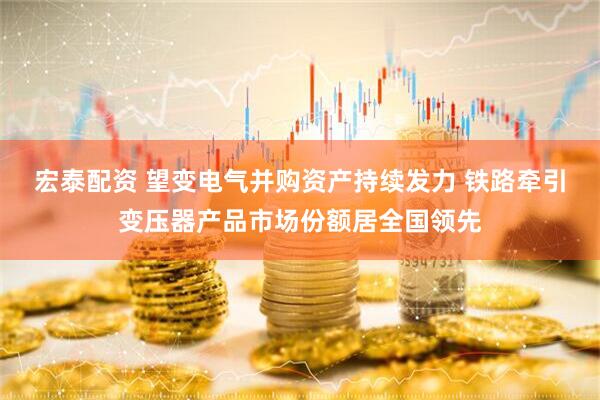 宏泰配资 望变电气并购资产持续发力 铁路牵引变压器产品市场份额居全国领先