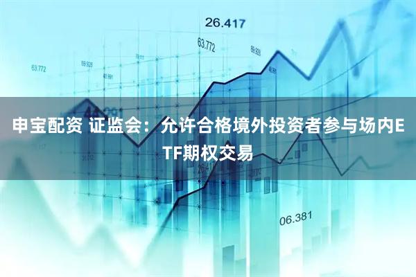 申宝配资 证监会：允许合格境外投资者参与场内ETF期权交易