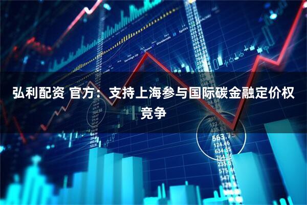 弘利配资 官方：支持上海参与国际碳金融定价权竞争