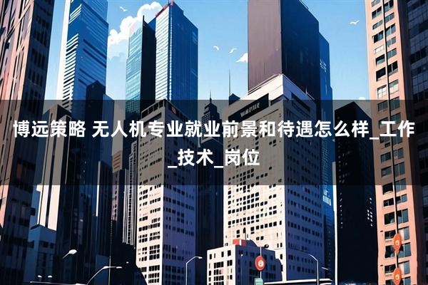 博远策略 无人机专业就业前景和待遇怎么样_工作_技术_岗位