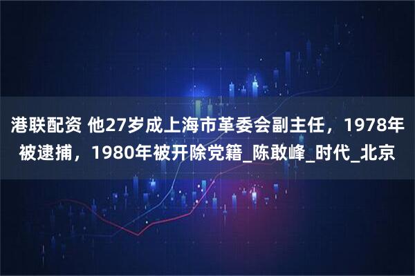 港联配资 他27岁成上海市革委会副主任，1978年被逮捕，1980年被开除党籍_陈敢峰_时代_北京