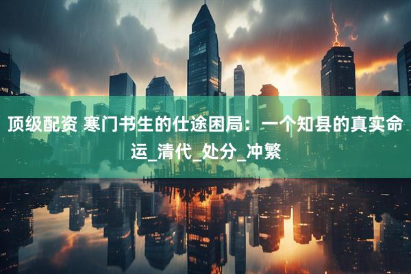 顶级配资 寒门书生的仕途困局：一个知县的真实命运_清代_处分_冲繁