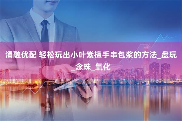 涌融优配 轻松玩出小叶紫檀手串包浆的方法_盘玩_念珠_氧化
