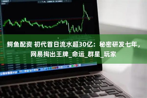 鳄鱼配资 初代首日流水超30亿：秘密研发七年，网易掏出王牌_命运_群星_玩家