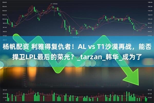 杨帆配资 利雅得复仇者！AL vs T1沙漠再战，能否捍卫LPL最后的荣光？_tarzan_韩华_成为了