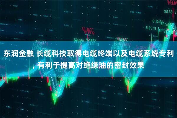 东润金融 长缆科技取得电缆终端以及电缆系统专利, 有利于提高对绝缘油的密封效果