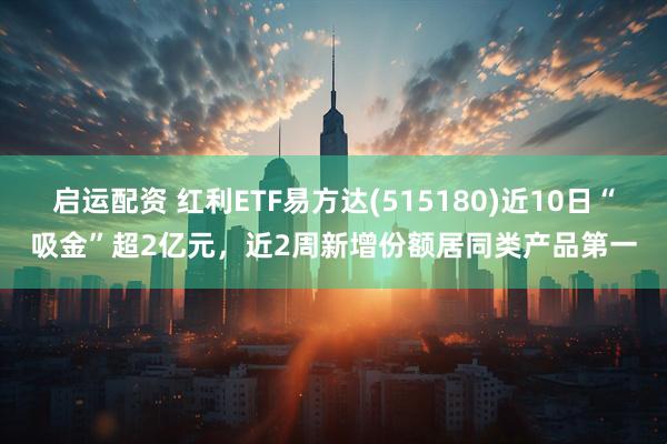 启运配资 红利ETF易方达(515180)近10日“吸金”超2亿元，近2周新增份额居同类产品第一