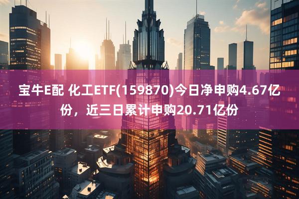宝牛E配 化工ETF(159870)今日净申购4.67亿份，近三日累计申购20.71亿份