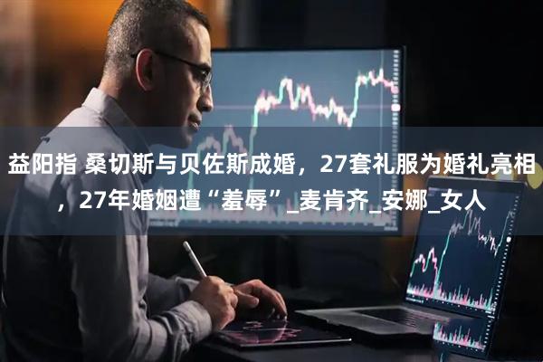 益阳指 桑切斯与贝佐斯成婚，27套礼服为婚礼亮相，27年婚姻遭“羞辱”_麦肯齐_安娜_女人