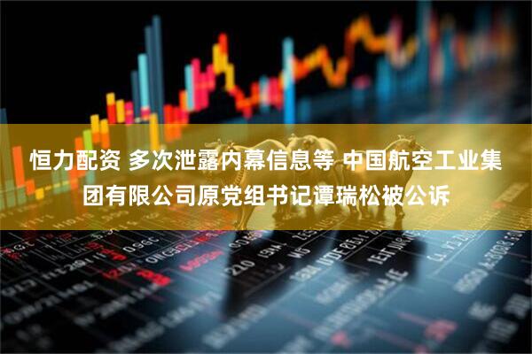 恒力配资 多次泄露内幕信息等 中国航空工业集团有限公司原党组书记谭瑞松被公诉
