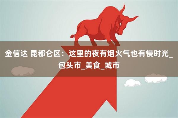 金信达 昆都仑区：这里的夜有烟火气也有慢时光_包头市_美食_城市