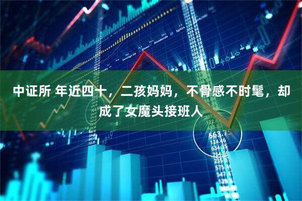 中证所 年近四十，二孩妈妈，不骨感不时髦，却成了女魔头接班人