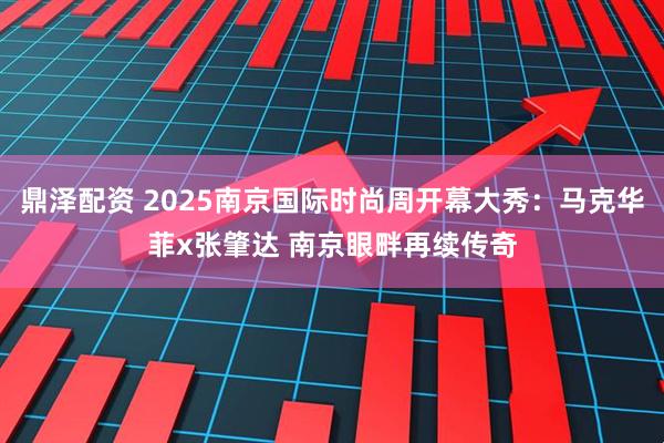 鼎泽配资 2025南京国际时尚周开幕大秀：马克华菲x张肇达 南京眼畔再续传奇