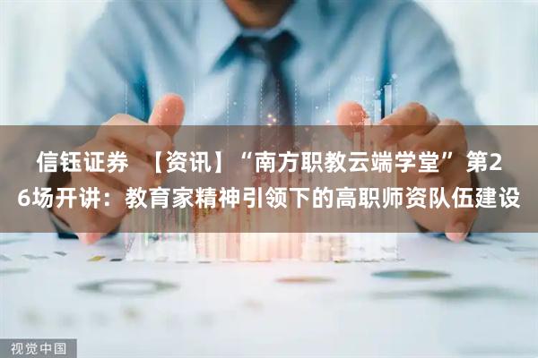 信钰证券  【资讯】“南方职教云端学堂” 第26场开讲：教育家精神引领下的高职师资队伍建设