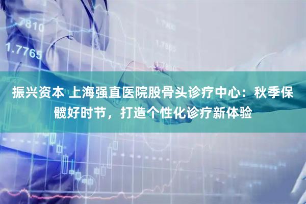 振兴资本 上海强直医院股骨头诊疗中心：秋季保髋好时节，打造个性化诊疗新体验