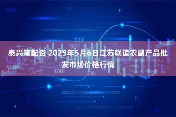 泰兴隆配资 2025年5月6日江苏联谊农副产品批发市场价格行情