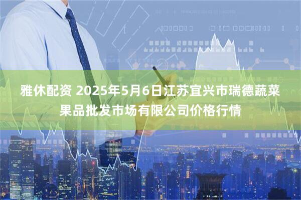 雅休配资 2025年5月6日江苏宜兴市瑞德蔬菜果品批发市场有限公司价格行情