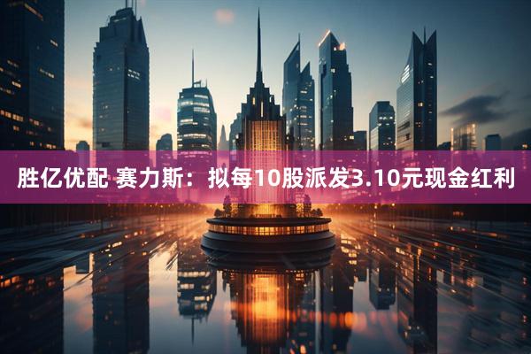 胜亿优配 赛力斯：拟每10股派发3.10元现金红利