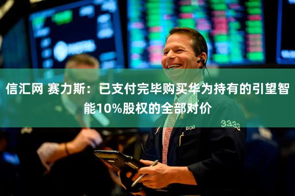 信汇网 赛力斯：已支付完毕购买华为持有的引望智能10%股权的全部对价
