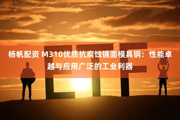 杨帆配资 M310优质抗腐蚀镜面模具钢：性能卓越与应用广泛的工业利器