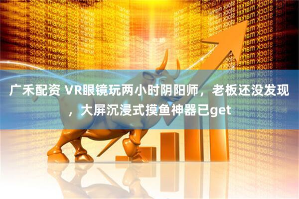 广禾配资 VR眼镜玩两小时阴阳师，老板还没发现，大屏沉浸式摸鱼神器已get