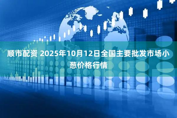 顺市配资 2025年10月12日全国主要批发市场小葱价格行情