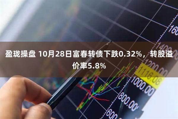 盈珑操盘 10月28日富春转债下跌0.32%，转股溢价率5.8%