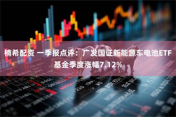 楠希配资 一季报点评：广发国证新能源车电池ETF基金季度涨幅7.12%