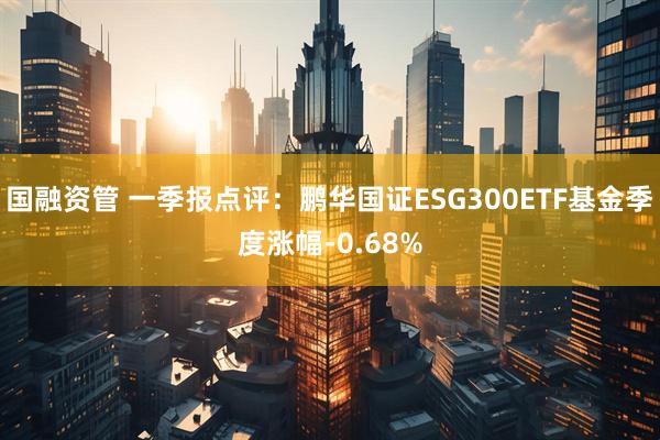 国融资管 一季报点评：鹏华国证ESG300ETF基金季度涨幅-0.68%