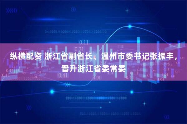 纵横配资 浙江省副省长、温州市委书记张振丰,晋升浙江省委常委