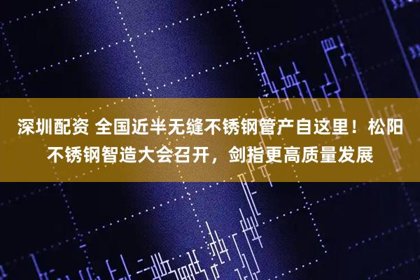 深圳配资 全国近半无缝不锈钢管产自这里！松阳不锈钢智造大会召开，剑指更高质量发展