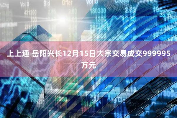 上上通 岳阳兴长12月15日大宗交易成交999995万元