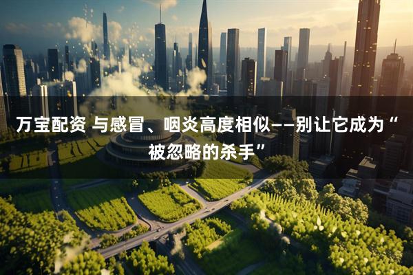 万宝配资 与感冒、咽炎高度相似——别让它成为“被忽略的杀手”