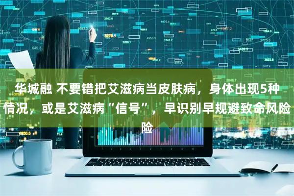 华城融 不要错把艾滋病当皮肤病，身体出现5种情况，或是艾滋病“信号”，早识别早规避致命风险